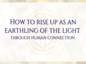 How To Rise Up As An Earthling Of The Light Through Human Connection